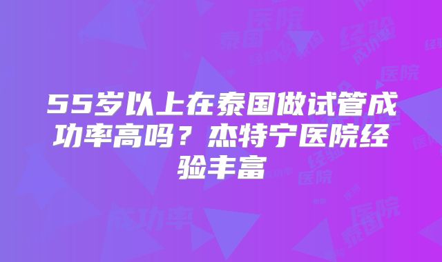 55岁以上在泰国做试管成功率高吗？杰特宁医院经验丰富