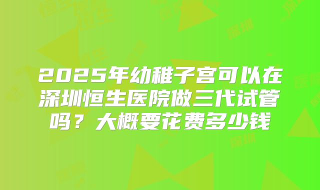 2025年幼稚子宫可以在深圳恒生医院做三代试管吗?大概要花费多少钱