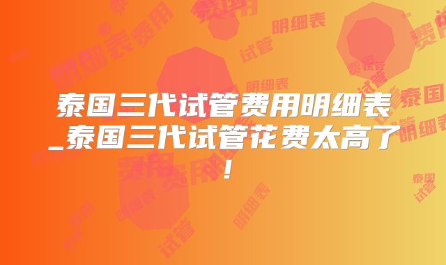 泰国三代试管费用明细表_泰国三代试管花费太高了！