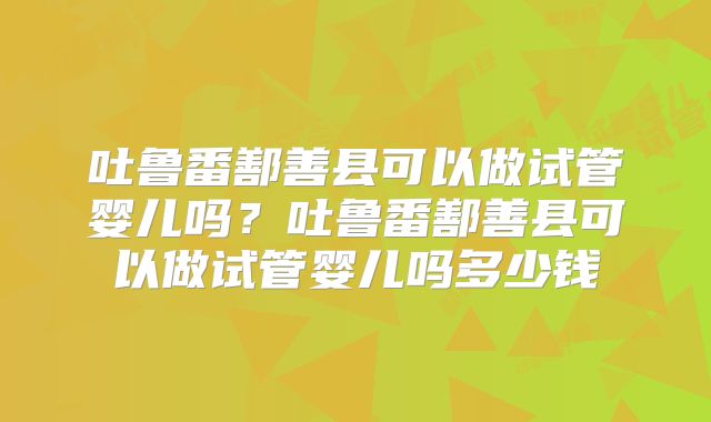吐鲁番鄯善县可以做试管婴儿吗？吐鲁番鄯善县可以做试管婴儿吗多少钱