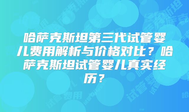 哈萨克斯坦第三代试管婴儿费用解析与价格对比？哈萨克斯坦试管婴儿真实经历？
