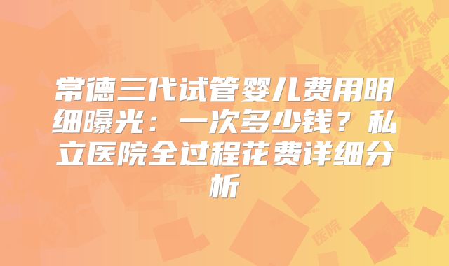 常德三代试管婴儿费用明细曝光：一次多少钱？私立医院全过程花费详细分析