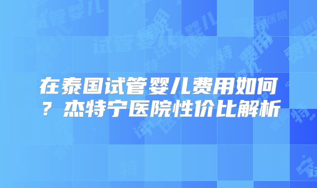 在泰国试管婴儿费用如何？杰特宁医院性价比解析
