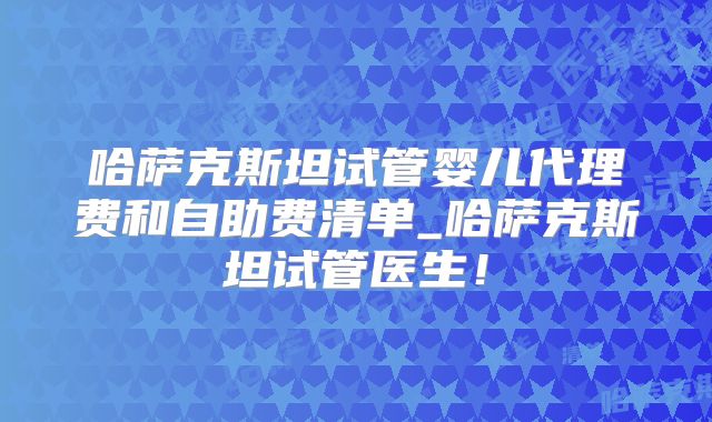 哈萨克斯坦试管婴儿代理费和自助费清单_哈萨克斯坦试管医生！