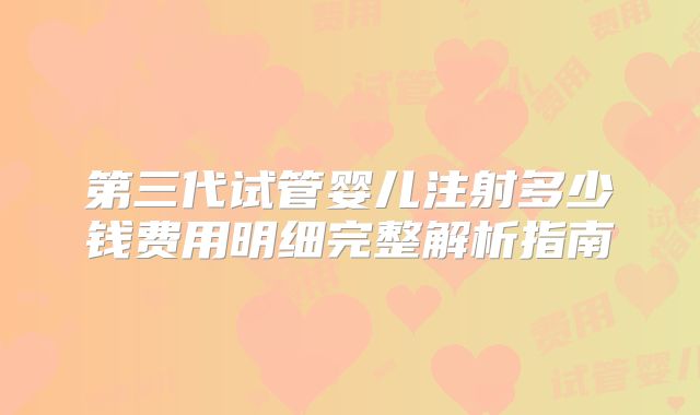 第三代试管婴儿注射多少钱费用明细完整解析指南