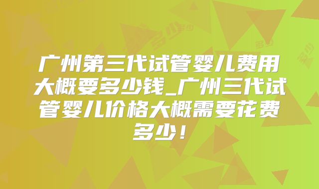 广州第三代试管婴儿费用大概要多少钱_广州三代试管婴儿价格大概需要花费多少！