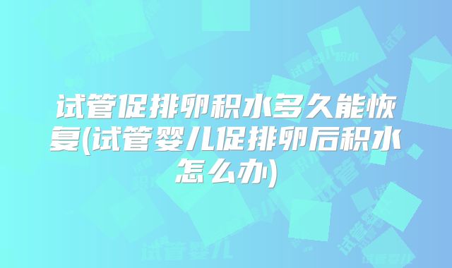试管促排卵积水多久能恢复(试管婴儿促排卵后积水怎么办)