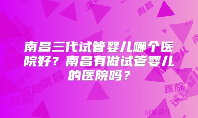 南昌三代试管婴儿哪个医院好？南昌有做试管婴儿的医院吗？