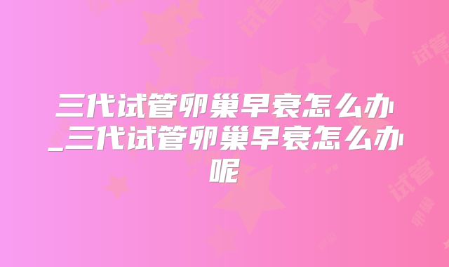 三代试管卵巢早衰怎么办_三代试管卵巢早衰怎么办呢