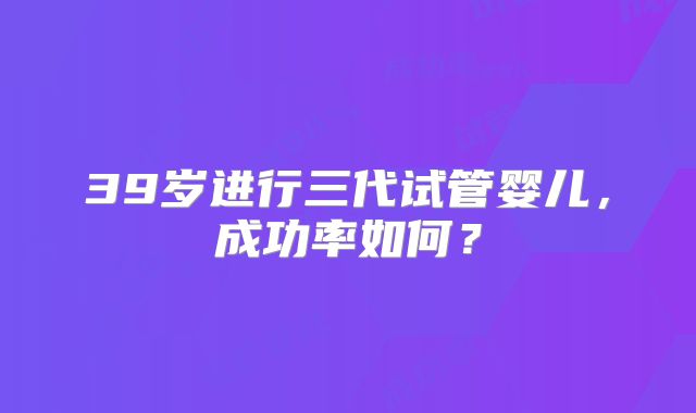 39岁进行三代试管婴儿，成功率如何？