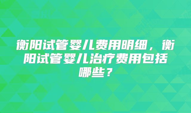 衡阳试管婴儿费用明细，衡阳试管婴儿治疗费用包括哪些？
