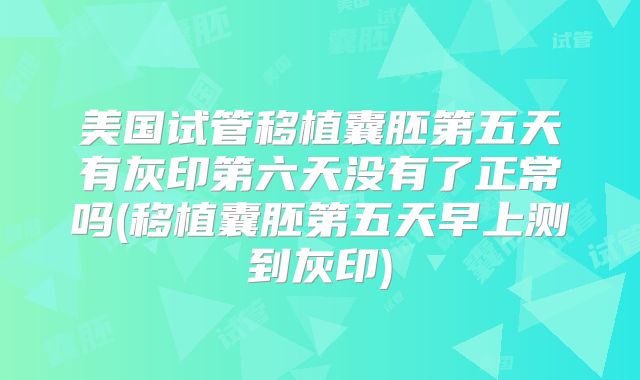 美国试管移植囊胚第五天有灰印第六天没有了正常吗(移植囊胚第五天早上测到灰印)