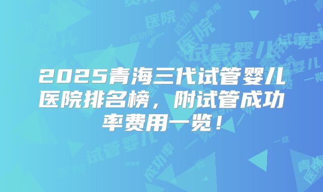 2025青海三代试管婴儿医院排名榜，附试管成功率费用一览！