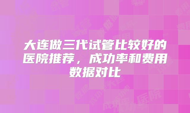 大连做三代试管比较好的医院推荐，成功率和费用数据对比