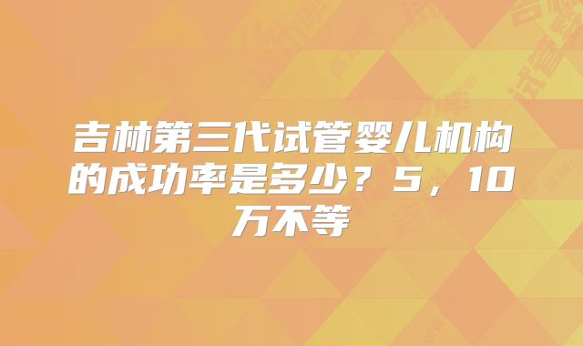 吉林第三代试管婴儿机构的成功率是多少？5，10万不等