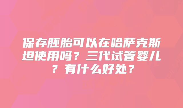 保存胚胎可以在哈萨克斯坦使用吗？三代试管婴儿？有什么好处？