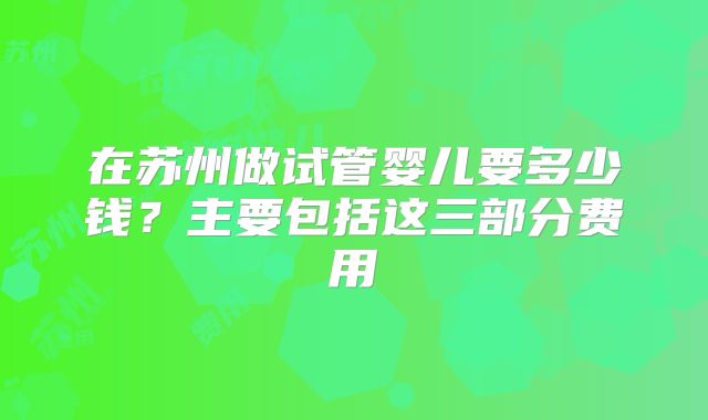 在苏州做试管婴儿要多少钱？主要包括这三部分费用