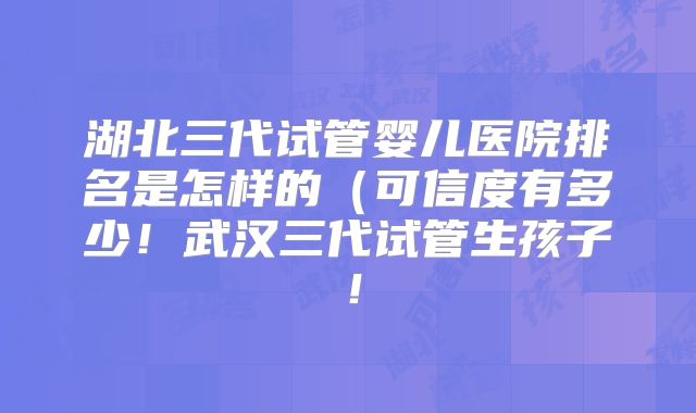 湖北三代试管婴儿医院排名是怎样的(可信度有多少!武汉三代试管生孩子!