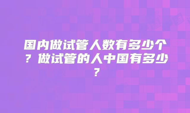 国内做试管人数有多少个?做试管的人中国有多少?