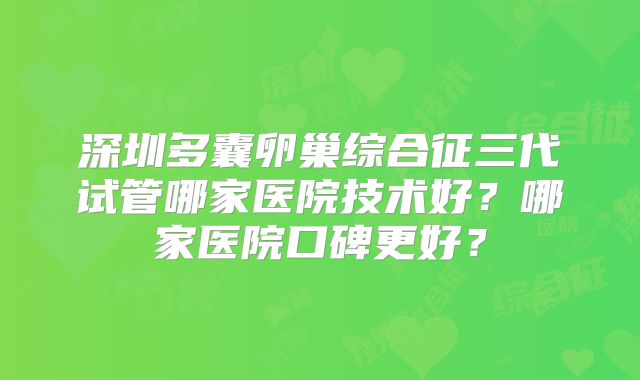 深圳多囊卵巢综合征三代试管哪家医院技术好？哪家医院口碑更好？