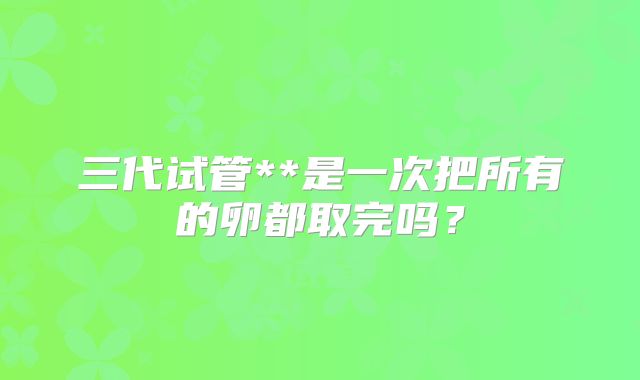 三代试管**是一次把所有的卵都取完吗?