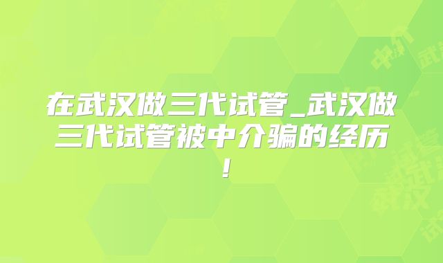 在武汉做三代试管_武汉做三代试管被中介骗的经历!