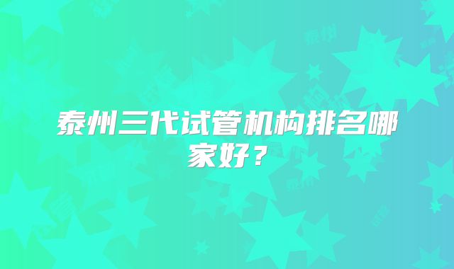 泰州三代试管机构排名哪家好?