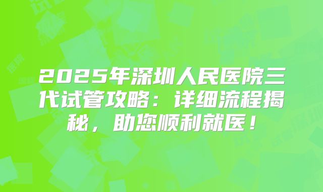 2025年深圳人民医院三代试管攻略：详细流程揭秘，助您顺利就医！