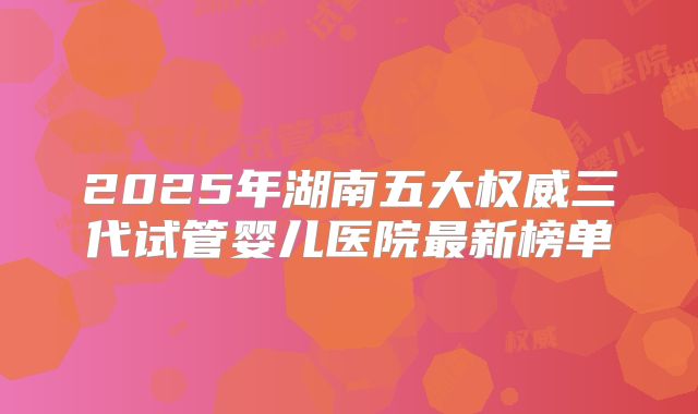 2025年湖南五大权威三代试管婴儿医院最新榜单