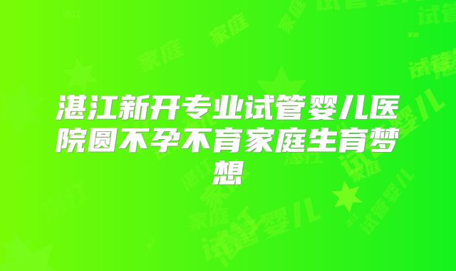 湛江新开专业试管婴儿医院圆不孕不育家庭生育梦想