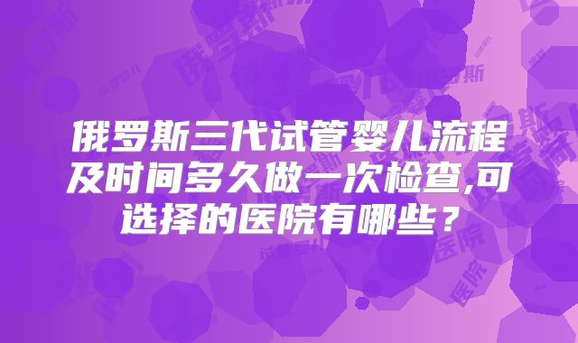俄罗斯三代试管婴儿流程及时间多久做一次检查,可选择的医院有哪些？