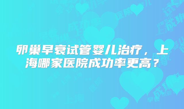 卵巢早衰试管婴儿治疗，上海哪家医院成功率更高？