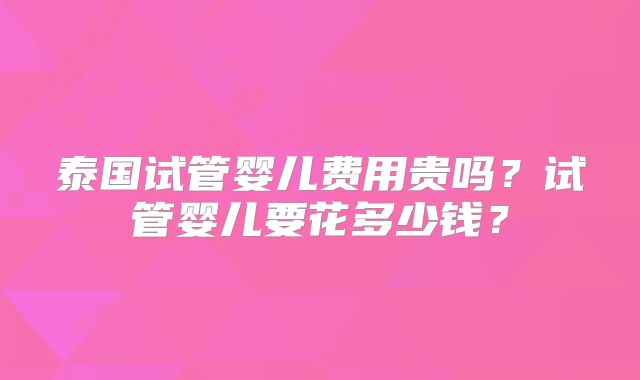 泰国试管婴儿费用贵吗？试管婴儿要花多少钱？