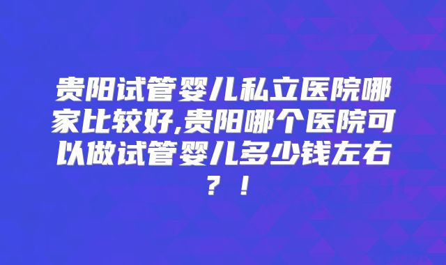 贵阳试管婴儿私立医院哪家比较好,贵阳哪个医院可以做试管婴儿多少钱左右？！