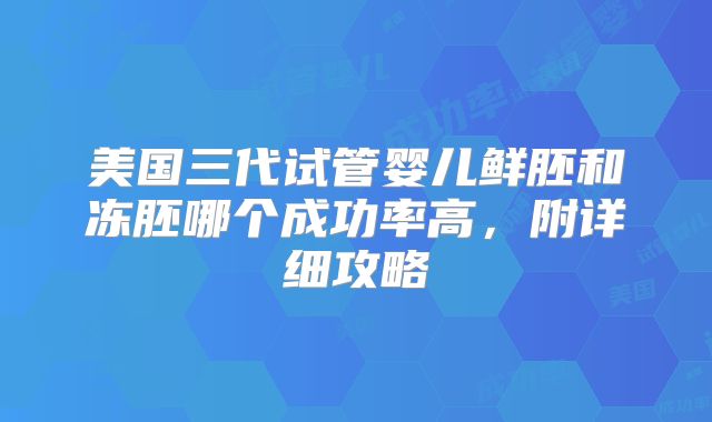美国三代试管婴儿鲜胚和冻胚哪个成功率高，附详细攻略