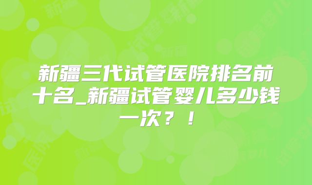 新疆三代试管医院排名前十名_新疆试管婴儿多少钱一次?!