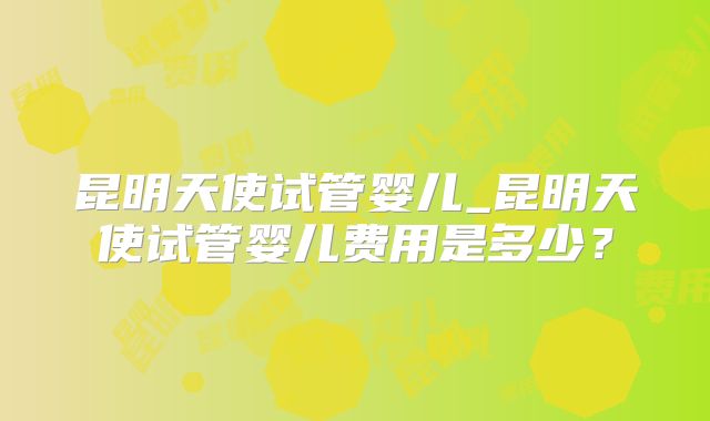 昆明天使试管婴儿_昆明天使试管婴儿费用是多少？