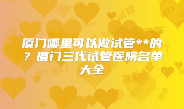 厦门哪里可以做试管**的？厦门三代试管医院名单大全