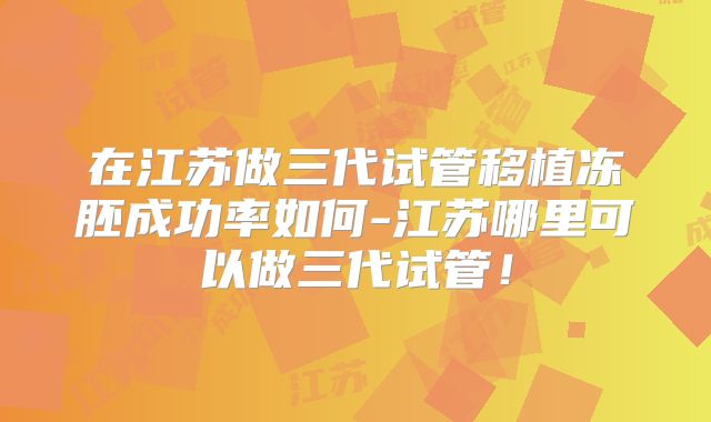 在江苏做三代试管移植冻胚成功率如何-江苏哪里可以做三代试管!