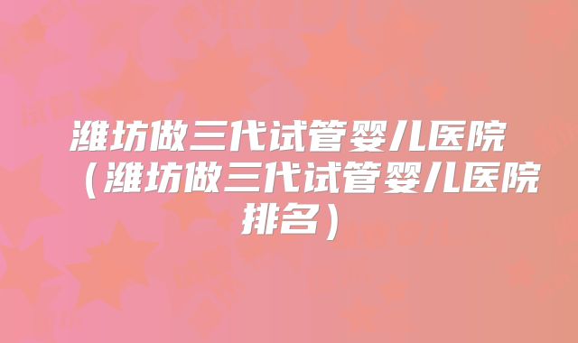 潍坊做三代试管婴儿医院（潍坊做三代试管婴儿医院排名）