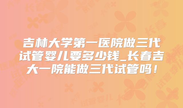吉林大学第一医院做三代试管婴儿要多少钱_长春吉大一院能做三代试管吗！