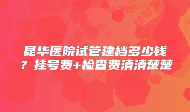昆华医院试管建档多少钱？挂号费+检查费清清楚楚
