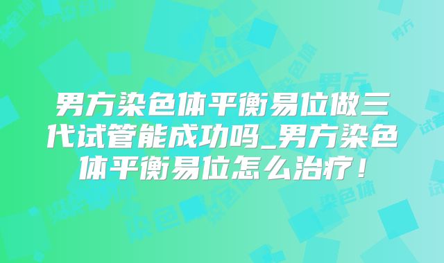 男方染色体平衡易位做三代试管能成功吗_男方染色体平衡易位怎么治疗！