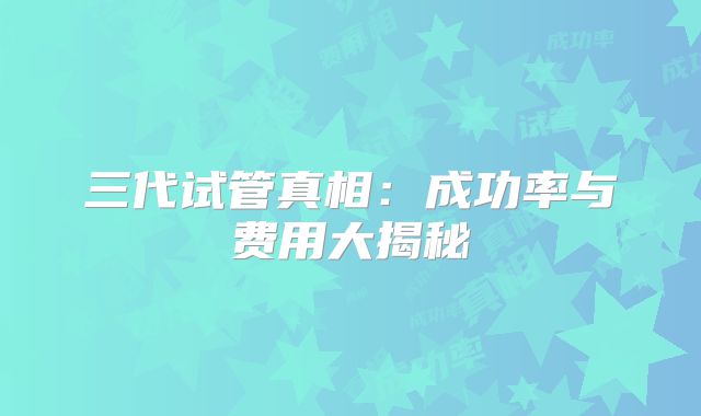 三代试管真相：成功率与费用大揭秘