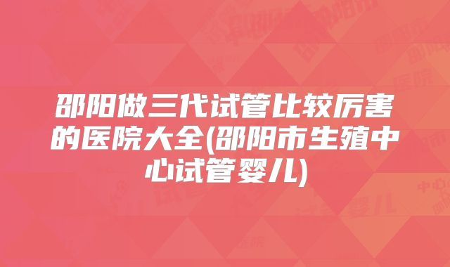 邵阳做三代试管比较厉害的医院大全(邵阳市生殖中心试管婴儿)