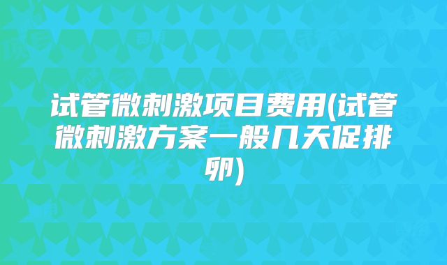 试管微刺激项目费用(试管微刺激方案一般几天促排卵)