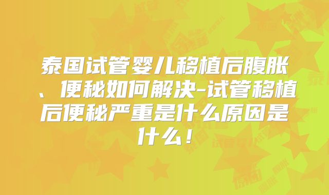 泰国试管婴儿移植后腹胀、便秘如何解决-试管移植后便秘严重是什么原因是什么！