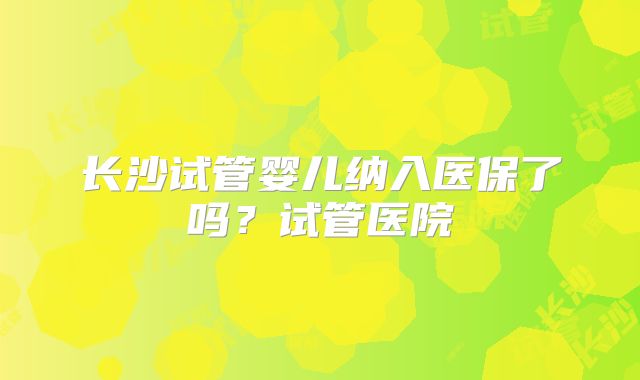 长沙试管婴儿纳入医保了吗？试管医院