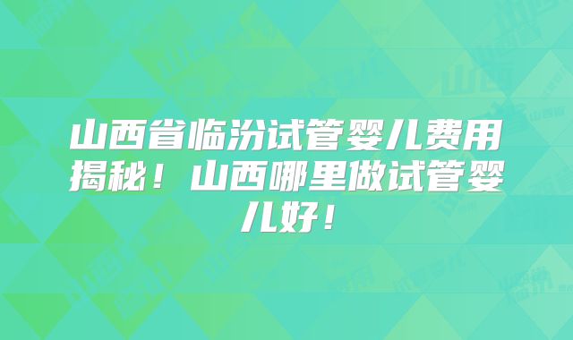 山西省临汾试管婴儿费用揭秘！山西哪里做试管婴儿好！