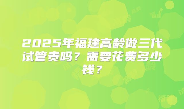 2025年福建高龄做三代试管贵吗？需要花费多少钱？